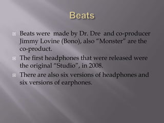 BeatsBeats were  made by Dr. Dre  and co-producer Jimmy Lovine (Bono), also “Monster” are the co-product.The first headphones that were released were the original “Studio”, in 2008.There are also six versions of headphones and six versions of earphones.