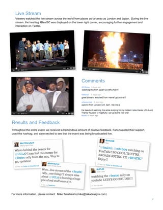 4
Live Stream
Results and Feedback
Throughout the entire event, we received a tremendous amount of positive feedback. Fans tweeted their support,
used the hashtag, and were excited to see that the event was being broadcasted live.
Comments
Viewers watched the live stream across the world from places as far away as London and Japan. During the live
stream, the hashtag #BeatSC was displayed on the lower right corner, encouraging further engagement and
interaction on Twitter.
For more information, please contact: Mike Takahashi (mike@takadesigns.com)
 