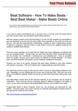 Beat Software - How To Make Beats -
          Best Beat Maker - Make Beats Online
       If you want to make overwhelming rap or hip-hop music or just lay down the beats behind your own
       vocals or jazz, you will need a beat making machine.




If you want to make overwhelming rap or hip-hop music or just lay down the beats behind
your own vocals or jazz, you will need a beat making machine.

With the massive growth of the web technology it is now not only possible but reasonable to
get and download a top line hip hop beat maker from anywhere in the world any time you
want to. But with this advancement in technology, includes an often overpowering number
of options in programs, and that means a huge range in price and a gigantic scope for the
quality of available beat software.


There are many websites on the web that are largely just huge catalogues of software that
you can download freely. Though there are way more free beat maker download site than
can be counted, two in particular ( download.com and softpedia.com ) have an excellent
name for quality, security, and a good choice of software to choose between. On these
sites, you'll find Freeware, Shareware, and pro software available for download.

However you have to be careful, because free beat maker software is very often infected
with adware or spyware. This is the reason why I suggest getting a paid beat maker.


The vital thing that you've got to look hard for when it comes to beat making software is the
cost. Nowadays, you can already get one of your own in less than $40. Why don't you try to
skim on the different websites online and see for yourself what these beat making sites have
to offer .

Your Beat Maker should have all the standard features at your fingertips and be simple to
understand. Each musician will be composing beats for different category's and styles of
music, so you want to be certain that the Beat Maker that you use is suited to your taste.

A good beat maker is Sonic Producer, which you can purchase and download for only
$29.95. This beat maker is top notch and has an extremely well designed interface which is
so important for newbs for the 1st time.

http://www.squidoo.com/best-beat-software




http://www.free-press-release.com/
                                                                                               1 of 1
 
