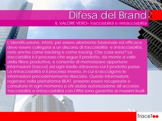 IL VALORE VERO– Tracciabilità e rintracciabilità
Difesa del Brand
L’identificazione, infatti, per essere altamente funzionale ed efficace
deve essere collegata a un discorso di tracciabilità e rintracciabilità,
note anche come tracking e come tracing. Che cosa sono? La
tracciabilità è il processo che segue il prodotto, da monte a valle
della filiera produttiva, e consente di memorizzare opportune
informazioni (tracce) ad ogni stadio attraverso cui il prodotto passa.
La rintracciabilità è il processo inverso, in cui si raccolgono le
informazioni precedentemente rilasciate. Queste informazioni,
registrare nella piattaforma BEAT, possono essere recuperate e
consultate in ogni momento a chi abbia autorizzazione all’accesso.
Tracciabilità e rintracciabilità con l’Rfid sono garantite ai massimi livelli.
 