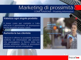 COME FUNZIONA – Proximity Information
Marketing di prossimità
Aumenta la tua clientela
I Beacon ti offrono la possibilità di fornire
notifiche ed informazioni alle persone
che passeggiano a fianco della tua
attività attraverso offerte e promozioni
direttamente sul loro smartphone
Valorizza ogni singolo prodotto
Il basso costo per contatto e l’alta
efficacia ti permettono di promuovere
anche prodotti di basso valore
 