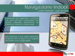 COME FUNZIONA – I principi base
Navigazione Indoor
Il personale può aggiornare i contenuti
con nuovi percorsi e informazioni che
saranno disponibili direttamente sui
cellulari dei visitatori, in tempo reale
Beat Observer è una valida alternativa
al sistema GPS, in posti in cui il segnale
del satellite non è raggiungibile
 