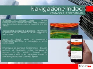 I VANTAGGI E LE OPPORTUNITA’
Navigazione Indoor
Sicurezza in tempo reale: sapere
costantemente quante persone sono presenti in
una determinata area, come si muovono e le loro
attività
Tracciabilità di oggetti e persone: identificare
la posizione di un articolo o di un soggetto in
tempo reale
Servizi ai clienti: fornire ai consumatori
informazioni specifiche e dettagliate e servizi
personalizzati
Informazioni on-demand: Posizionando i Beacon
nell’area di riferimento, potrai consigliare il
percorso ai tuoi visitatori, fornendo loro
informazioni specifiche e dettagliate, come un
tour auto guidato o un concorso a premi
 