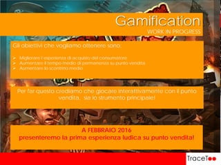 WORK IN PROGRESS
Gamification
Gli obiettivi che vogliamo ottenere sono:
 Migliorare l’esperienza di acquisto del consumatore
 Aumentare il tempo medio di permanenza su punto vendita
 Aumentare lo scontrino medio
Per far questo crediamo che giocare interattivamente con il punto
vendita, sia lo strumento principale!
A FEBBRAIO 2016
presenteremo la prima esperienza ludica su punto vendita!
 