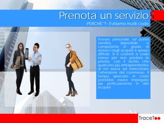 PERCHE’?– Evitiamo inutili code
Prenota un servizio
Trovare personale, sul punto
vendita, disponibile e
competente in grado di
aiutarci negli acquisti è spesso
difficile. Si è costretti a code
noiose per non perdere la
priorità, con il rischio che
qualcuno più «intraprendente»
di noi riesca ad intercettare
l’attenzione del commesso. Il
tempo sprecato in coda
potrebbe essere impiegato
più proficuamente in altri
acquisti.
 