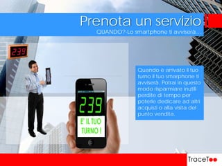 QUANDO?-Lo smartphone ti avviserà…
Prenota un servizio
Quando è arrivato il tuo
turno il tuo smarphone ti
avviserà. Potrai in questo
modo risparmiare inutili
perdite di tempo per
poterle dedicare ad altri
acquisti o alla visita del
punto vendita.
 