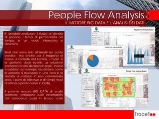 IL MOTORE BIG DATA E L’ANALISI DEI DATI
People Flow Analysis
E’ possibile analizzare il flusso, la densità
di persone, i tempi di permanenza nel
tempo in un modo innovativo e
dinamico.
Beat non serve solo all’analisi nei punto
vendita ma anche per il trasporto di
massa, il controllo del traffico, i musei o
la gestione degli eventi. La soluzione
consente l'analisi del mondo reale, indoor
o outdoor, ad esempio visualizzare come
le persone si muovono in una fiera o la
densità di visitatori in una determinata
area, i punti di interesse e di tempi medi
di attesa o permanenza in coda.
Il potente motore BIG DATA di analisi
permette l’estrazione delle informazioni
dai datiricevuti quasi in tempo reale
 