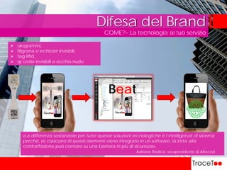 COME?– La tecnologia al tuo servizio
Difesa del Brand
«La differenza sostanziale per tutte queste soluzioni tecnologiche è l’intelligenza di sistema
perché, se ciascuno di questi elementi viene integrato in un software, la lotta alla
contraffazione può contare su una barriera in più di sicurezza»
Adriano Radice, vicepresidente di Alfacod
 ologrammi,
 filigrana e inchiostri invisibili,
 tag Rfid,
 qr code invisibili a occhio nudo
Beat
 