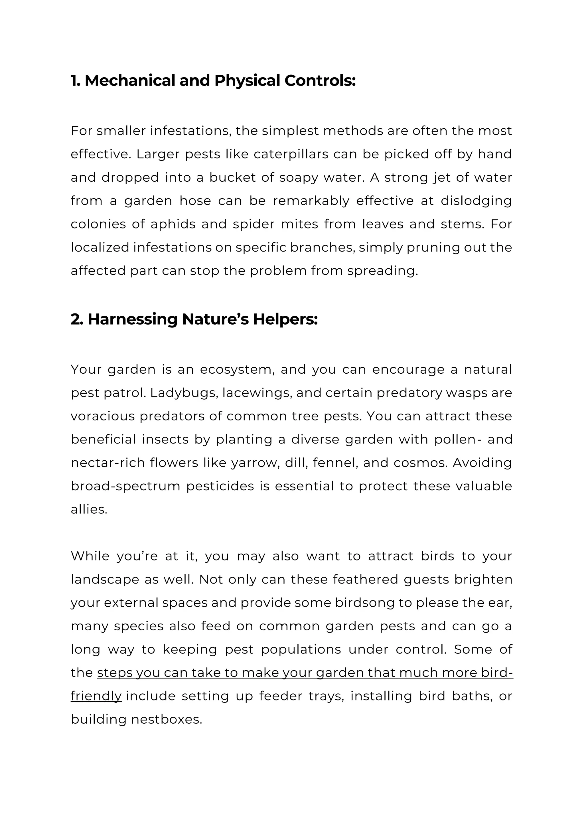 1. Mechanical and Physical Controls:
For smaller infestations, the simplest methods are often the most
effective. Larger pests like caterpillars can be picked off by hand
and dropped into a bucket of soapy water. A strong jet of water
from a garden hose can be remarkably effective at dislodging
colonies of aphids and spider mites from leaves and stems. For
localized infestations on specific branches, simply pruning out the
affected part can stop the problem from spreading.
2. Harnessing Nature’s Helpers:
Your garden is an ecosystem, and you can encourage a natural
pest patrol. Ladybugs, lacewings, and certain predatory wasps are
voracious predators of common tree pests. You can attract these
beneficial insects by planting a diverse garden with pollen- and
nectar-rich flowers like yarrow, dill, fennel, and cosmos. Avoiding
broad-spectrum pesticides is essential to protect these valuable
allies.
While you’re at it, you may also want to attract birds to your
landscape as well. Not only can these feathered guests brighten
your external spaces and provide some birdsong to please the ear,
many species also feed on common garden pests and can go a
long way to keeping pest populations under control. Some of
the steps you can take to make your garden that much more bird-
friendly include setting up feeder trays, installing bird baths, or
building nestboxes.
 