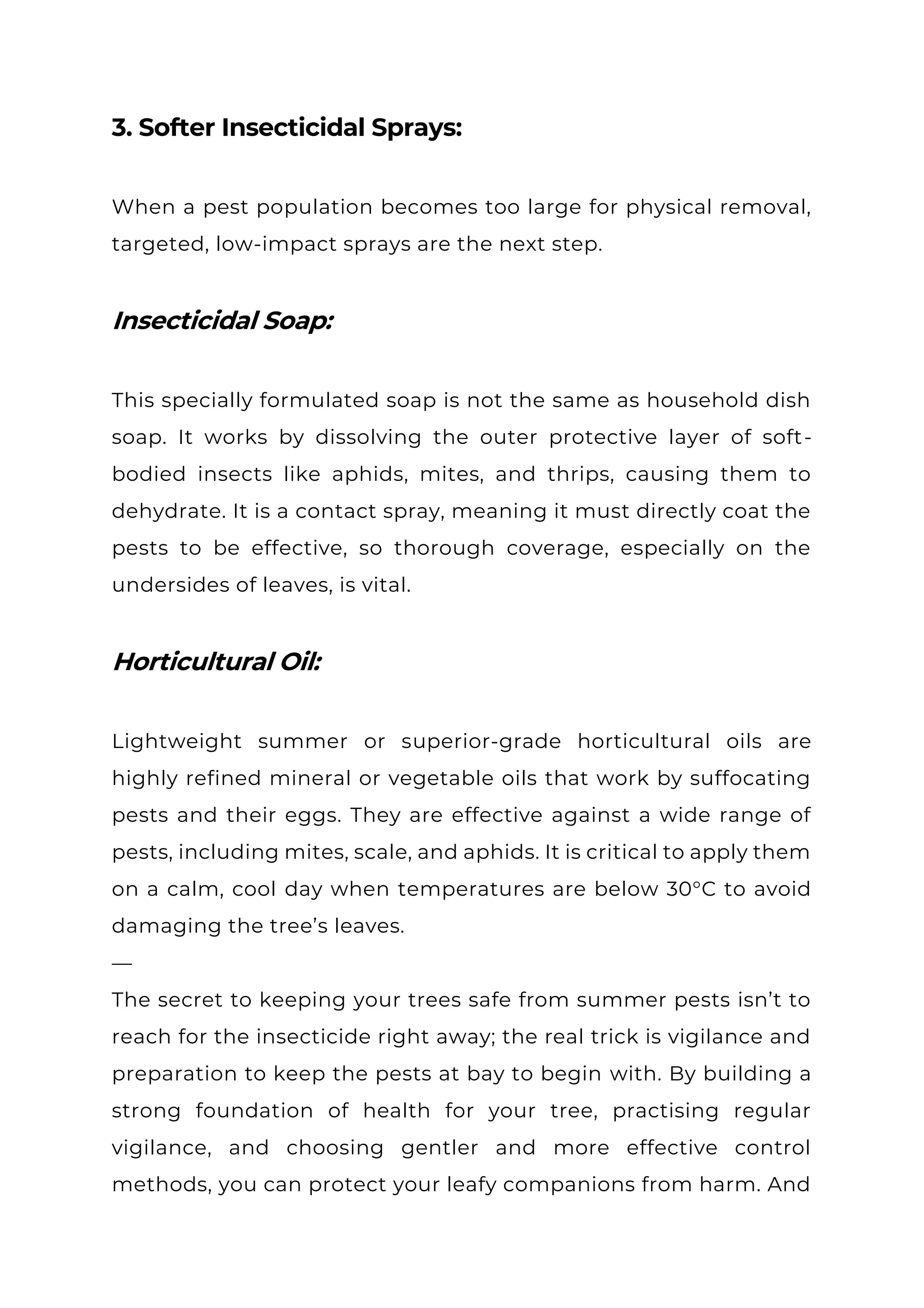 3. Softer Insecticidal Sprays:
When a pest population becomes too large for physical removal,
targeted, low-impact sprays are the next step.
Insecticidal Soap:
This specially formulated soap is not the same as household dish
soap. It works by dissolving the outer protective layer of soft-
bodied insects like aphids, mites, and thrips, causing them to
dehydrate. It is a contact spray, meaning it must directly coat the
pests to be effective, so thorough coverage, especially on the
undersides of leaves, is vital.
Horticultural Oil:
Lightweight summer or superior-grade horticultural oils are
highly refined mineral or vegetable oils that work by suffocating
pests and their eggs. They are effective against a wide range of
pests, including mites, scale, and aphids. It is critical to apply them
on a calm, cool day when temperatures are below 30°C to avoid
damaging the tree’s leaves.
—
The secret to keeping your trees safe from summer pests isn’t to
reach for the insecticide right away; the real trick is vigilance and
preparation to keep the pests at bay to begin with. By building a
strong foundation of health for your tree, practising regular
vigilance, and choosing gentler and more effective control
methods, you can protect your leafy companions from harm. And
 