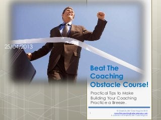 25/04/2013

Beat The
Coaching
Obstacle Course!
Practical Tips to Make
Building Your Coaching
Practice a Breeze.
1

© Simplicity Life Coaching Ltd. 2013
www.thecoachingtoolscompany.com
is a division of Simplicity Life Coaching Ltd.

 