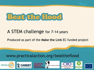 A STEM challenge for 7-14 years
Produced as part of the Make the Link EC funded project
www.practicalaction.org/beattheflood
 