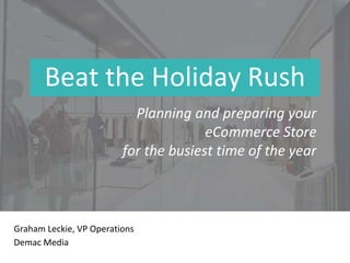 Beat the Holiday Rush
Graham Leckie, VP Operations
Demac Media
Planning and preparing your
eCommerce Store
for the busiest time of the year
 