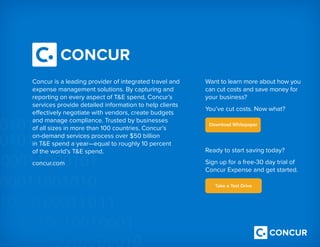 Concur is a leading provider of integrated travel and
expense management solutions. By capturing and
reporting on every aspect of TE spend, Concur’s
services provide detailed information to help clients
effectively negotiate with vendors, create budgets
and manage compliance. Trusted by businesses 
of all sizes in more than 100 countries, Concur’s
on-demand services process over $50 billion
in TE spend a year—equal to roughly 10 percent 
of the world’s TE spend.
concur.com
Want to learn more about how you
can cut costs and save money for
your business?
You’ve cut costs. Now what?
Ready to start saving today?
Sign up for a free-30 day trial of
Concur Expense and get started.
 