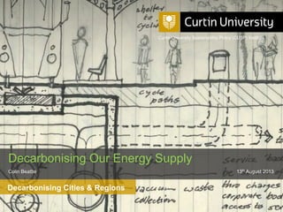 Curtin University is a trademark of Curtin University of Technology
CRICOS Provider Code 00301J
Decarbonising Cities & Regions
Decarbonising Our Energy Supply
Colin Beattie 13th August 2013
Curtin University Sustainability Policy (CUSP) Institute
 