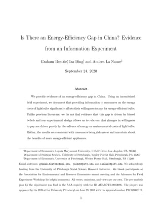Is There an Energy-Eﬃciency Gap in China? Evidence
from an Information Experiment
Graham Beattie∗
, Iza Ding†
, and Andrea La Nauze‡
September 24, 2020
Abstract
We provide evidence of an energy-eﬃciency gap in China. Using an incentivized
ﬁeld experiment, we document that providing information to consumers on the energy
costs of lightbulbs signiﬁcantly aﬀects their willingness to pay for energy-eﬃcient bulbs.
Unlike previous literature, we do not ﬁnd evidence that this gap is driven by biased
beliefs and our experimental design allows us to rule out that changes in willingness
to pay are driven purely by the salience of energy or environmental costs of lightbulbs.
Rather, the results are consistent with consumers being risk averse and uncertain about
the beneﬁts of more energy-eﬃcient appliances.
∗
Department of Economics, Loyola Marymount University, 1 LMU Drive, Los Angeles, CA, 90066
†
Department of Political Science, University of Pittsburgh, Wesley Posvar Hall, Pittsburgh, PA 15260
‡
Department of Economics, University of Pittsburgh, Wesley Posvar Hall, Pittsburgh, PA 15260
Email addresses: graham.beattie@lmu.edu, yued30@pitt.edu, and lanauze@pitt.edu. We acknowledge
funding from the University of Pittsburgh Social Science Research Initiative. We thank participants at
the Association for Environmental and Resource Economists annual meeting and the Advances for Field
Experiment Workshop for helpful comments. All errors, omissions, and views are our own. The pre-analysis
plan for the experiment was ﬁled in the AEA registry with the ID AEARCTR-0003096. The project was
approved by the IRB at the University Pittsburgh on June 29, 2018 with the approval number PRO18050119.
1
 