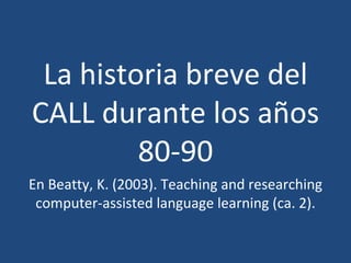 La historia breve del CALL durante los años 80-90 En Beatty, K. (2003). Teaching and researching computer-assisted language learning (ca. 2). 