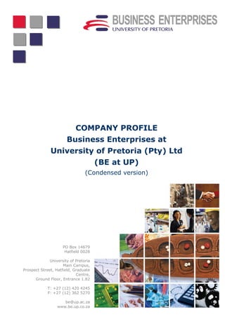 COMPANY PROFILE
                       Business Enterprises at
              University of Pretoria (Pty) Ltd
                                       (BE at UP)
                                 (Condensed version)




                     PO Box 14679
                      Hatfield 0028

              University of Pretoria
                     Main Campus,
Prospect Street, Hatfield, Graduate
                            Centre,
      Ground Floor, Entrance 1.82

             T: +27 (12) 420 4245
             F: +27 (12) 362 5270

                     be@up.ac.za
                  www.be.up.co.za
 