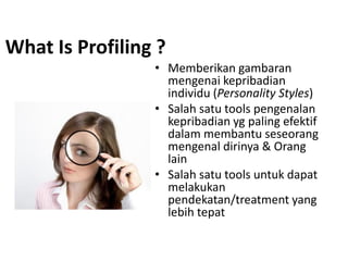 What Is Profiling ?
• Memberikan gambaran
mengenai kepribadian
individu (Personality Styles)
• Salah satu tools pengenalan
kepribadian yg paling efektif
dalam membantu seseorang
mengenal dirinya & Orang
lain
• Salah satu tools untuk dapat
melakukan
pendekatan/treatment yang
lebih tepat
 
