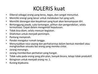 KOLERIS kuat
• Dikenal sebagai orang yang keras, tegas, dan sangat menuntut.
• Memiliki energi yang besar untuk melakukan hal yang sulit.
• Memiliki dorongan dan keyakinan yang kuat akan kemampuan diri.
• Bertanggung jawab, suka tantangan, pilihan dan pengendalian, selalu
termotivasi. Cepat dalam mengambil keputusan.
• Tidak bisa diam, selalu mencari kegiatan.
• Dilahirkan untuk menjadi pemimpin.
• Pantang menyerah.
• Pandai mengatur rumah tangga.
• Menunjukkan rasa sayang dan perhatiannya dalam bentuk membeli atau
menghasilkan sesuatu bai orang yang mereka cintai.
• Jarang menangis.
• Jarang memberikan perhatian yang hangat.
• Tidak suka pada orang yang plin-plan, banyak bicara, tetapi tidak produktif.
• Keinginan untuk menjadi orang no. 1.
• Kurang bijaksana.
 