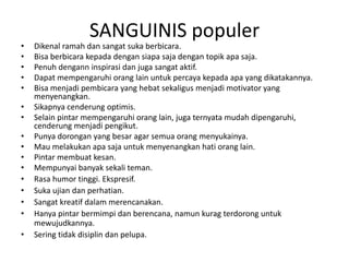 SANGUINIS populer
• Dikenal ramah dan sangat suka berbicara.
• Bisa berbicara kepada dengan siapa saja dengan topik apa saja.
• Penuh dengann inspirasi dan juga sangat aktif.
• Dapat mempengaruhi orang lain untuk percaya kepada apa yang dikatakannya.
• Bisa menjadi pembicara yang hebat sekaligus menjadi motivator yang
menyenangkan.
• Sikapnya cenderung optimis.
• Selain pintar mempengaruhi orang lain, juga ternyata mudah dipengaruhi,
cenderung menjadi pengikut.
• Punya dorongan yang besar agar semua orang menyukainya.
• Mau melakukan apa saja untuk menyenangkan hati orang lain.
• Pintar membuat kesan.
• Mempunyai banyak sekali teman.
• Rasa humor tinggi. Ekspresif.
• Suka ujian dan perhatian.
• Sangat kreatif dalam merencanakan.
• Hanya pintar bermimpi dan berencana, namun kurag terdorong untuk
mewujudkannya.
• Sering tidak disiplin dan pelupa.
 