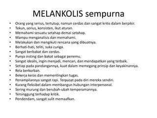 MELANKOLIS sempurna
• Orang yang serius, tertutup, namun cerdas dan sangat kritis dalam berpikir.
• Tekun, serius, konsisten, ikut aturan.
• Memahami sesuatu setahap demai setahap.
• Mampu menganalisis dan memahami.
• Melakukan dan mengikuti rencana yang dibuatnya.
• Berhati-hati, teliti, suka curiga.
• Sangat berbakat dan cerdas.
• Punya insting dan bakat sebagai penemu.
• Sangat idealis, ingin menjadi, mencari, dan mendapatkan yang terbaik.
• Setiap pada pandangannya, kuat dalam memegang prinsip dan keyakinannya.
• Rela berkorban.
• Bekerja keras dan mementingkan tugas.
• Penampilannya sangat rapi. Terpusat pada diri mereka sendiri.
• Kurang fleksibel dalam membangun hubungan interpersonal.
• Sering murung dan berubah-ubah temperamannya.
• Tersinggung terhadap kritik.
• Pendendam, sangat sulit memaafkan.
 