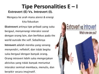 Tipe Personalities E – I
Extrovert (E) Vs. Introvert (I).
Mengacu ke arah mana atensi & energi
kita fokuskan
Ekstrovert artinya tipe pribadi yang suka
bergaul, menyenangi interaksi sosial
dengan orang lain, dan berfokus pada the
world outside the self. Sebaliknya
Introvert adalah mereka yang senang
menyendiri, reflektif, dan tidak begitu
suka bergaul dengan banyak orang.
Orang introvert lebih suka mengerjakan
aktivitas yang tidak banyak menuntut
interaksi semisal membaca, menulis, dan
berpikir secara imajinatif.
 