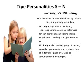 Tipe Personalities S – N
Sensing Vs INtuiting
Tipe dikotomi kedua ini melihat bagaimana
seseorang memproses data.
Sensing artinya tipe pribadi yang
cenderung untuk menerima informasi
dengan menggunakan kelima indera –
penglihatan, pendengaran, perasaan &
bau.
INtuiting adalah mereka yang cenderung
lepas dari yang nyata atau kongkrit dan
lebih terfokus pada arti, asosiasi,
kemungkinan & hubungan.
 