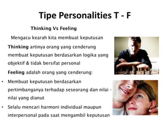 Tipe Personalities T - F
Thinking Vs Feeling
Mengacu kearah kita membuat keputusan
Thinking artinya orang yang cenderung
membuat keputusan berdasarkan logika yang
objektif & tidak bersifat personal
Feeling adalah orang yang cenderung:
• Membuat keputusan berdasarkan
pertimbanganya terhadap seseorang dan nilai –
nilai yang dianut
• Selalu mencari harmoni individual maupun
interpersonal pada saat mengambil keputusan
 