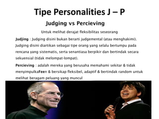 Tipe Personalities J – P
Judging vs Percieving
Untuk melihat derajat fleksibilitas seseorang
Judjing : Judging disini bukan berarti judgemental (atau menghakimi).
Judging disini diartikan sebagai tipe orang yang selalu bertumpu pada
rencana yang sistematis, serta senantiasa berpikir dan bertindak secara
sekuensial (tidak melompat-lompat).
Percieving : adalah mereka yang berusaha memahami sekitar & tidak
menyimpulkaFeen & bersikap fleksibel, adaptif & bertindak random untuk
melihat beragam peluang yang muncul
 