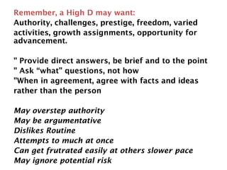 Remember, a High D may want:
Authority, challenges, prestige, freedom, varied
activities, growth assignments, opportunity for
advancement.
" Provide direct answers, be brief and to the point
" Ask “what” questions, not how
"When in agreement, agree with facts and ideas
rather than the person
May overstep authority
May be argumentative
Dislikes Routine
Attempts to much at once
Can get frutrated easily at others slower pace
May ignore potential risk
 