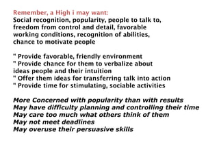 Remember, a High i may want:
Social recognition, popularity, people to talk to,
freedom from control and detail, favorable
working conditions, recognition of abilities,
chance to motivate people
" Provide favorable, friendly environment
" Provide chance for them to verbalize about
ideas people and their intuition
" Offer them ideas for transferring talk into action
" Provide time for stimulating, sociable activities
More Concerned with popularity than with results
May have difficulty planning and controlling their time
May care too much what others think of them
May not meet deadlines
May overuse their persuasive skills
 