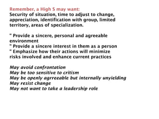 Remember, a High S may want:
Security of situation, time to adjust to change,
appreciation, identification with group, limited
territory, areas of specialization.
" Provide a sincere, personal and agreeable
environment
" Provide a sincere interest in them as a person
" Emphasize how their actions will minimize
risks involved and enhance current practices
May avoid confrontation
May be too sensitive to critism
May be openly agrreeable but internally unyielding
May resist change
May not want to take a leadership role
 