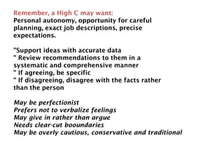Remember, a High C may want:
Personal autonomy, opportunity for careful
planning, exact job descriptions, precise
expectations.
"Support ideas with accurate data
" Review recommendations to them in a
systematic and comprehensive manner
" If agreeing, be specific
" If disagreeing, disagree with the facts rather
than the person
May be perfectionist
Prefers not to verbalize feelings
May give in rather than argue
Needs clear-cut booundaries
May be overly cautious, conservative and traditional
 