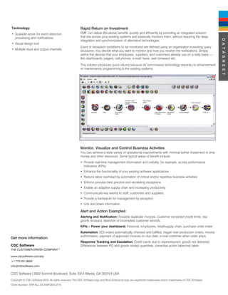 Technology:                                              Rapid Return on Investment
• Scalable server for event detection,                   EMF can deliver the above benefits quickly and efficiently by providing an integrated solution
  processing and notifications                           that sits across your existing systems and passively monitors them, without requiring the deep




                                                                                                                                                                  D A T A S H E E T
                                                         integration and synchronization of alternative technologies.
• Visual design tool
                                                         Event or exception conditions to be monitored are defined using an organization’s existing query
• Multiple input and output channels                     structures. You decide what you want to monitor and how you receive the notifications. Simply
                                                         define the devices that your employees, suppliers, and customers already use on a daily basis —
                                                         like dashboards, pagers, cell phones, e-mail, faxes, web browsers etc.

                                                         This solution produces quick returns because its non-invasive technology requires no enhancement
                                                         or maintenance programming to the existing systems.




                                                         Monitor, Visualize and Control Business Activities
                                                         You can achieve a wide variety of operational improvements with minimal further investment in time,
                                                         money and other resources. Some typical areas of benefit include:
                                                         • Provide real-time management information and visibility, for example, as key performance
                                                           indicators (KPIs)
                                                         • Enhance the functionality of your existing software applications
                                                         • Reduce labor overhead by automation of critical and/or repetitive business activities
                                                         • Enforce process best practice and escalating exceptions
                                                         • Enable an adaptive supply chain and increasing productivity
                                                         • Communicate key events to staff, customers and suppliers
                                                         • Provide a framework for management by exception
                                                         • Link and share information

                                                         Alert and Action Examples:
                                                         Alerting and Notification: Possible duplicate invoices, Customer exceeded credit limits, raw
                                                         goods received, detection of incomplete customer records
                                                         KPIs – Power your dashboard: Financial, employees, retail/supply chain, purchase order index
                                                         Automation: EDI orders automatically checked and fulfilled, trigger new production orders, invoice
                                                         authorization, payment of approved invoices on due date, e-mail customer when order ships
Get more information:
                                                         Response Tracking and Escalation: Credit cards due to expire/expired, goods not delivered,
CDC Software                                             Differences between PO and goods receipt quantities, corrective action taken/not taken
THE CUSTOMER-DRIVEN COMPANY™

www.cdcsoftware.com/erp
+1 770.351.9600
info@cdcsoftware.com

CDC Software I 2002 Summit Boulevard, Suite 700 I Atlanta, GA 30319 I USA
Copyright © CDC Software 2010. All rights reserved. The CDC Software logo and Ross Enterprise logo are registered trademarks and/or trademarks of CDC Software.
Order Number: ERP ALL DS EMFGEN 0710
 