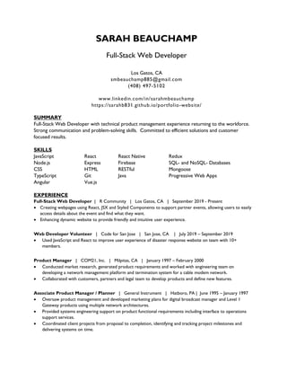 SARAH BEAUCHAMP
Full-Stack Web Developer
Los Gatos, CA
smbeauchamp885@gmail.com
(408) 497-5102
www.linkedin.com/in/sarahmbeauchamp
https://sarahb831.github.io/portfolio-website/
SUMMARY
Full-Stack Web Developer with technical product management experience returning to the workforce.
Strong communication and problem-solving skills. Committed to efficient solutions and customer
focused results.
SKILLS
JavaScript React React Native Redux
Node.js Express Firebase SQL- and NoSQL- Databases
CSS HTML RESTful Mongoose
TypeScript Git Java Progressive Web Apps
Angular Vue.js
EXPERIENCE
Full-Stack Web Developer | R Community | Los Gatos, CA | September 2019 - Present
 Creating webpages using React, JSX and Styled Components to support partner events, allowing users to easily
access details about the event and find what they want.
 Enhancing dynamic website to provide friendly and intuitive user experience.
Web Developer Volunteer | Code for San Jose | San Jose, CA | July 2019 – September 2019
 Used JavaScript and React to improve user experience of disaster response website on team with 10+
members.
Product Manager | COM21, Inc. | Milpitas, CA | January 1997 – February 2000
 Conducted market research, generated product requirements and worked with engineering team on
developing a network management platform and termination system for a cable modem network.
 Collaborated with customers, partners and legal team to develop products and define new features.
Associate Product Manager / Planner | General Instrument | Hatboro, PA | June 1995 – January 1997
 Oversaw product management and developed marketing plans for digital broadcast manager and Level 1
Gateway products using multiple network architectures.
 Provided systems engineering support on product functional requirements including interface to operations
support services.
 Coordinated client projects from proposal to completion, identifying and tracking project milestones and
delivering systems on time.
 