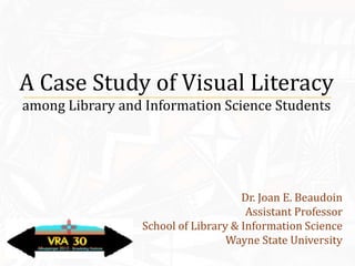 A Case Study of Visual Literacy
among Library and Information Science Students




                                     Dr. Joan E. Beaudoin
                                      Assistant Professor
                 School of Library & Information Science
                                  Wayne State University
 