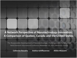 A	
  Network	
  Perspec.ve	
  of	
  Nanotechnology	
  Innova.on:	
  	
  
A	
  Comparison	
  of	
  Quebec,	
  Canada	
  and	
  the	
  United	
  States	
  

    The	
  Responsible	
  Development	
  of	
  Nanotechnology:	
  Challenges	
  and	
  Perspec.ves	
  
        Ne3LS	
  Network	
  Interna.onal	
  Conference	
  November	
  1-­‐2,	
  2012,	
  Montreal,	
  Canada	
  


            Catherine	
  Beaudry	
  	
  	
  	
  	
  	
  	
  	
  	
  	
  Andrea	
  Schiﬀauerova	
  	
  	
  	
  	
  	
  	
  	
  	
  	
  Afshin	
  Moazami	
  
 