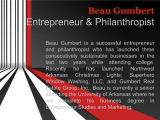 Beau Gumbert
Entrepreneur & Philanthropist
Beau Gumbert is a successful entrepreneur
and philanthropist who has launched three
consecutively sustainable businesses in the
last two years while attending college.
Recently he has launched Northwest
Arkansas Christmas Lights; Superhero
Window Washing, LLC, and Gumbert Real
Estate Group, Inc.. Beau is currently a senior
attending the University of Arkansas where he
will complete his business degree in
Entrepreneur Studies and Marketing.
 