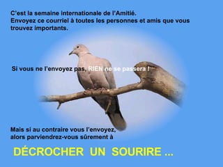 C’est la semaine internationale de l’Amitié.  Envoyez ce courriel à toutes les personnes et amis que vous trouvez importants.   Si vous ne l’envoyez pas,  RIEN   ne se passera !   DÉCROCHER  UN  SOURIRE ... Mais si au contraire vous l’envoyez,  alors parviendrez-vous sûrement à   