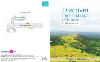 Discover




                                                                                                                                             All the plans, drawings, facilities etc. are subject to approval of the respective authorities and would be changed, if necessary. The discretion remains with the developers.
                                                                  Location Map

                                                       beaumont
                                                                                                                                                                                                                                                                                                                              the hill station
                                                                                                                                                                                                                                                                                                                              of future
                                                                         a new haven

                                                    Site Address: New Mahabaleshwar,
                                                           Bhairavgad, Satara.



                                                                                       Satara                                                                                                                                                                                                                                 in Maharashtra
                            Towards                                 Mumbai - Bangalore Highway                     Towards
                           Bangalore                                                                                Pune


                            Distance Chart                                                        Satara
                     Satara           24 kms
                     Pune             130 kms
                     Mumbai           280 kms
                     Mahabaleshwar 42 kms




For more details, call: +91-99676 04826 / 20-2025 1326
Corporate Office: 6th Floor, Aspi Mansion, Ramwadi, Off Gokhale Road, Naupada, Thane (W) - 400 602.
Pune Office: 5, Amar Park, Opp. Telephone Shoppe, Near Shirole Petrol Pump, 1205/2/1, Shivaji Nagar, Pune - 411 005.         Developed by:


Eternity Mall: THANE       Raghuleela Mall: KANDIVALI          Maxus Mall: BHAYANDER      Raghuleela Mall: VASHI
Offices also at: Talegaon, Alibaug, Nagpur   International Offices: New York & Dubai                                                                                                                                                                                                                                             Your land of opportune!
W: www.dishadirect.in   E: enquiry@dishadirect.in
 