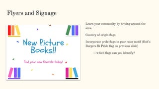 Flyers and Signage
Learn your community by driving around the
area.
Country of origin ﬂags
Incorporate pride ﬂags in your color motif (Bob’s
Burgers Bi Pride ﬂag on previous slide)
←which ﬂags can you identify?
 