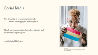 Social Media
Use diversity in promotional materials
Pexels has copyright free images→
Reach out to marginalized members directly and
invite them to participate.
Avoid digital blackface
Photo Credit:
https://www.pexels.com/photo/cheerful-black-woman-with-
pride-ﬂag-5838313/
 