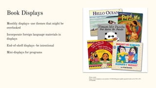 Book Displays
Monthly displays–use themes that might be
overlooked
Incorporate foreign language materials in
displays
End-of-shelf displays–be intentional
Mini-displays for programs
Photo credit:
https://www.kaplanco.com/product/74748/bilingual-english-spanish-books-set-of-5?c=6%
7CCB1005
 