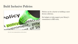 Build Inclusive Policies
Policies can be a barrier to building a more
diverse collection.
Set budgets to help support your library’s
commitment to DEI work.
Photo Credit : https://eaglepasspubliclibrary.org/library-policies-1
 