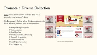 Promote a Diverse Collection
Read books from diverse authors–You can’t
promote what you don’t know
On Instagram? Follow a few Bookstagrammers to
learn what to promote. (not a complete list)
@MargieDarcyLongoria
@Contodopress
@ReadRunSea
@Readlikearockstarteaching
@Bookish_Afrolatina
@tomesandtextiles
@just.frijoleraconphd
@havingyoursay
Photo credit: https://margiesmustreads.com/
 