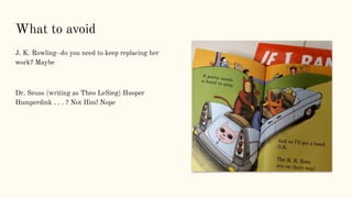 What to avoid
J. K. Rowling–do you need to keep replacing her
work? Maybe
Dr. Seuss (writing as Theo LeSieg) Hooper
Humperdink . . . ? Not Him! Nope
 