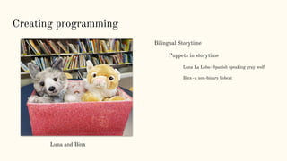 Creating programming
Bilingual Storytime
Puppets in storytime
Luna La Loba–Spanish speaking gray wolf
Binx–a non-binary bobcat
Luna and Binx
 