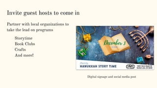 Invite guest hosts to come in
Partner with local organizations to
take the lead on programs
Storytime
Book Clubs
Crafts
And more!
Digital signage and social media post
 