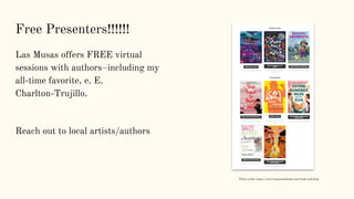 Free Presenters!!!!!!
Las Musas offers FREE virtual
sessions with authors–including my
all-time favorite, e. E.
Charlton-Trujillo.
Reach out to local artists/authors
Photo credit: https://www.lasmusasbooks.com/book-club.html
 